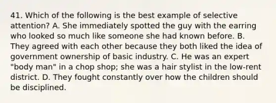 41. Which of the following is the best example of selective attention? A. She immediately spotted the guy with the earring who looked so much like someone she had known before. B. They agreed with each other because they both liked the idea of government ownership of basic industry. C. He was an expert "body man" in a chop shop; she was a hair stylist in the low-rent district. D. They fought constantly over how the children should be disciplined.