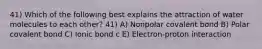 41) Which of the following best explains the attraction of water molecules to each other? 41) A) Nonpolar covalent bond B) Polar covalent bond C) Ionic bond c E) Electron-proton interaction