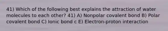 41) Which of the following best explains the attraction of water molecules to each other? 41) A) Nonpolar covalent bond B) Polar covalent bond C) Ionic bond c E) Electron-proton interaction