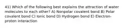 41) Which of the following best explains the attraction of water molecules to each other? A) Nonpolar covalent bond B) Polar covalent bond C) Ionic bond D) Hydrogen bond E) Electron-proton interaction