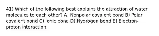 41) Which of the following best explains the attraction of water molecules to each other? A) Nonpolar covalent bond B) Polar covalent bond C) Ionic bond D) Hydrogen bond E) Electron-proton interaction