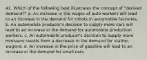 41. Which of the following best illustrates the concept of "derived demand?" a. An increase in the wages of auto workers will lead to an increase in the demand for robots in automobile factories. b. An automobile producer's decision to supply more cars will lead to an increase in the demand for automobile production workers. c. An automobile producer's decision to supply more minivans results from a decrease in the demand for station wagons. d. An increase in the price of gasoline will lead to an increase in the demand for small cars.