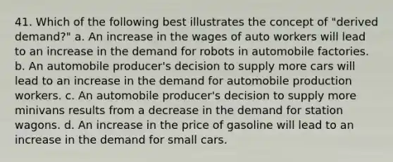 41. Which of the following best illustrates the concept of "derived demand?" a. An increase in the wages of auto workers will lead to an increase in the demand for robots in automobile factories. b. An automobile producer's decision to supply more cars will lead to an increase in the demand for automobile production workers. c. An automobile producer's decision to supply more minivans results from a decrease in the demand for station wagons. d. An increase in the price of gasoline will lead to an increase in the demand for small cars.