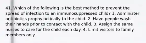 41. Which of the following is the best method to prevent the spread of infection to an immunosuppressed child? 1. Administer antibiotics prophylactically to the child. 2. Have people wash their hands prior to contact with the child. 3. Assign the same nurses to care for the child each day. 4. Limit visitors to family members only.