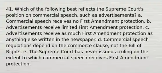 41. Which of the following best reflects the Supreme Court's position on commercial speech, such as advertisements? a. Commercial speech receives no First Amendment protection. b. Advertisements receive limited First Amendment protection. c. Advertisements receive as much First Amendment protection as anything else written in the newspaper. d. Commercial speech regulations depend on the commerce clause, not the Bill of Rights. e. The Supreme Court has never issued a ruling on the extent to which commercial speech receives First Amendment protection.