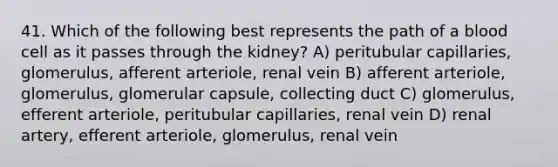 41. Which of the following best represents the path of a blood cell as it passes through the kidney? A) peritubular capillaries, glomerulus, afferent arteriole, renal vein B) afferent arteriole, glomerulus, glomerular capsule, collecting duct C) glomerulus, efferent arteriole, peritubular capillaries, renal vein D) renal artery, efferent arteriole, glomerulus, renal vein