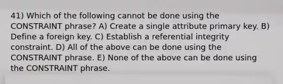 41) Which of the following cannot be done using the CONSTRAINT phrase? A) Create a single attribute primary key. B) Define a foreign key. C) Establish a referential integrity constraint. D) All of the above can be done using the CONSTRAINT phrase. E) None of the above can be done using the CONSTRAINT phrase.