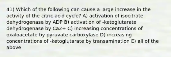 41) Which of the following can cause a large increase in the activity of the citric acid cycle? A) activation of isocitrate dehydrogenase by ADP B) activation of -ketoglutarate dehydrogenase by Ca2+ C) increasing concentrations of oxaloacetate by pyruvate carboxylase D) increasing concentrations of -ketoglutarate by transamination E) all of the above