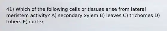 41) Which of the following cells or tissues arise from lateral meristem activity? A) secondary xylem B) leaves C) trichomes D) tubers E) cortex