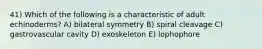 41) Which of the following is a characteristic of adult echinoderms? A) bilateral symmetry B) spiral cleavage C) gastrovascular cavity D) exoskeleton E) lophophore