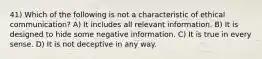 41) Which of the following is not a characteristic of ethical communication? A) It includes all relevant information. B) It is designed to hide some negative information. C) It is true in every sense. D) It is not deceptive in any way.