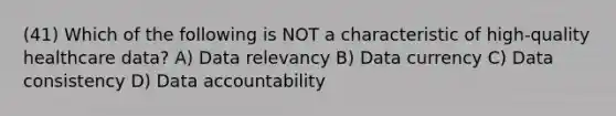 (41) Which of the following is NOT a characteristic of high-quality healthcare data? A) Data relevancy B) Data currency C) Data consistency D) Data accountability