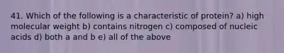 41. Which of the following is a characteristic of protein? a) high molecular weight b) contains nitrogen c) composed of nucleic acids d) both a and b e) all of the above