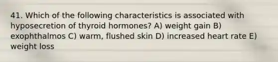 41. Which of the following characteristics is associated with hyposecretion of thyroid hormones? A) weight gain B) exophthalmos C) warm, flushed skin D) increased heart rate E) weight loss