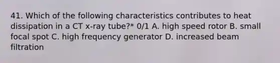 41. Which of the following characteristics contributes to heat dissipation in a CT x-ray tube?* 0/1 A. high speed rotor B. small focal spot C. high frequency generator D. increased beam filtration