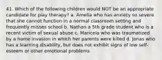 41. Which of the following children would NOT be an appropriate candidate for play therapy? a. Amelia who has anxiety so severe that she cannot function in a normal classroom setting and frequently misses school b. Nathan a 5th grade student who is a recent victim of sexual abuse c. Maricela who was traumatized by a home invasion in which her parents were killed d. Jonas who has a learning disability, but does not exhibit signs of low self-esteem or other emotional problems