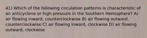 41) Which of the following circulation patterns is characteristic of an anticyclone or high pressure in the Southern Hemisphere? A) air flowing inward, counterclockwise B) air flowing outward, counterclockwise C) air flowing inward, clockwise D) air flowing outward, clockwise