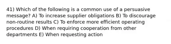 41) Which of the following is a common use of a persuasive message? A) To increase supplier obligations B) To discourage non-routine results C) To enforce more efficient operating procedures D) When requiring cooperation from other departments E) When requesting action