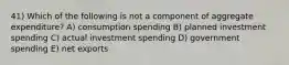 41) Which of the following is not a component of aggregate expenditure? A) consumption spending B) planned investment spending C) actual investment spending D) government spending E) net exports