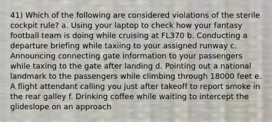 41) Which of the following are considered violations of the sterile cockpit rule? a. Using your laptop to check how your fantasy football team is doing while cruising at FL370 b. Conducting a departure briefing while taxiing to your assigned runway c. Announcing connecting gate information to your passengers while taxing to the gate after landing d. Pointing out a national landmark to the passengers while climbing through 18000 feet e. A flight attendant calling you just after takeoff to report smoke in the rear galley f. Drinking coffee while waiting to intercept the glideslope on an approach