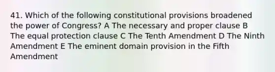 41. Which of the following constitutional provisions broadened the power of Congress? A The necessary and proper clause B The equal protection clause C The Tenth Amendment D The Ninth Amendment E The eminent domain provision in the Fifth Amendment