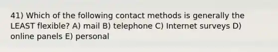 41) Which of the following contact methods is generally the LEAST flexible? A) mail B) telephone C) Internet surveys D) online panels E) personal