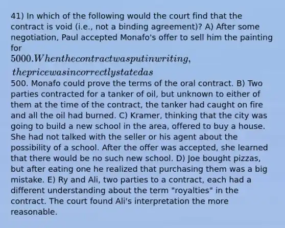 41) In which of the following would the court find that the contract is void (i.e., not a binding agreement)? A) After some negotiation, Paul accepted Monafo's offer to sell him the painting for 5000. When the contract was put in writing, the price was incorrectly stated as500. Monafo could prove the terms of the oral contract. B) Two parties contracted for a tanker of oil, but unknown to either of them at the time of the contract, the tanker had caught on fire and all the oil had burned. C) Kramer, thinking that the city was going to build a new school in the area, offered to buy a house. She had not talked with the seller or his agent about the possibility of a school. After the offer was accepted, she learned that there would be no such new school. D) Joe bought pizzas, but after eating one he realized that purchasing them was a big mistake. E) Ry and Ali, two parties to a contract, each had a different understanding about the term "royalties" in the contract. The court found Ali's interpretation the more reasonable.