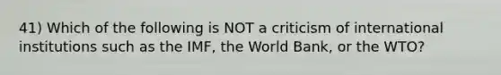 41) Which of the following is NOT a criticism of international institutions such as the IMF, the World Bank, or the WTO?