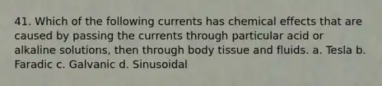 41. Which of the following currents has chemical effects that are caused by passing the currents through particular acid or alkaline solutions, then through body tissue and fluids. a. Tesla b. Faradic c. Galvanic d. Sinusoidal