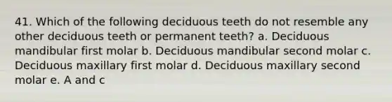 41. Which of the following deciduous teeth do not resemble any other deciduous teeth or permanent teeth? a. Deciduous mandibular first molar b. Deciduous mandibular second molar c. Deciduous maxillary first molar d. Deciduous maxillary second molar e. A and c