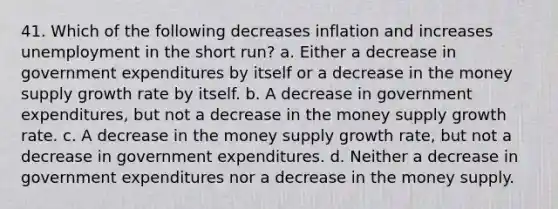 41. Which of the following decreases inflation and increases unemployment in the short run? a. Either a decrease in government expenditures by itself or a decrease in the money supply growth rate by itself. b. A decrease in government expenditures, but not a decrease in the money supply growth rate. c. A decrease in the money supply growth rate, but not a decrease in government expenditures. d. Neither a decrease in government expenditures nor a decrease in the money supply.