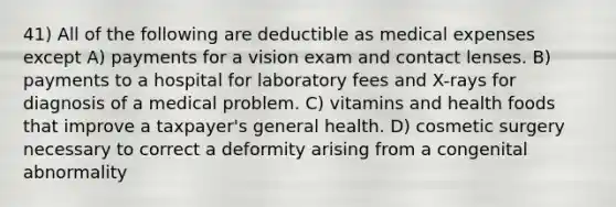 41) All of the following are deductible as medical expenses except A) payments for a vision exam and contact lenses. B) payments to a hospital for laboratory fees and X-rays for diagnosis of a medical problem. C) vitamins and health foods that improve a taxpayer's general health. D) cosmetic surgery necessary to correct a deformity arising from a congenital abnormality