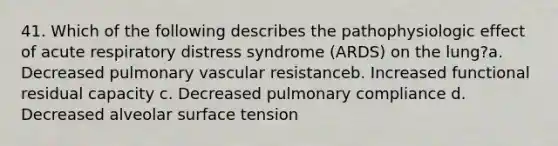 41. Which of the following describes the pathophysiologic effect of acute respiratory distress syndrome (ARDS) on the lung?a. Decreased pulmonary vascular resistanceb. Increased functional residual capacity c. Decreased pulmonary compliance d. Decreased alveolar surface tension