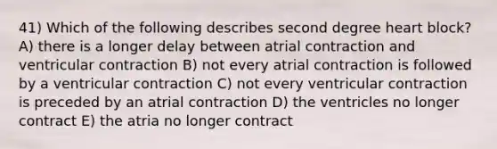 41) Which of the following describes second degree heart block? A) there is a longer delay between atrial contraction and ventricular contraction B) not every atrial contraction is followed by a ventricular contraction C) not every ventricular contraction is preceded by an atrial contraction D) the ventricles no longer contract E) the atria no longer contract