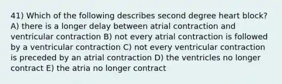 41) Which of the following describes second degree heart block?A) there is a longer delay between atrial contraction and ventricular contraction B) not every atrial contraction is followed by a ventricular contraction C) not every ventricular contraction is preceded by an atrial contraction D) the ventricles no longer contract E) the atria no longer contract