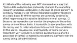 41) Which of the following was NOT discussed as a way that "Online data collection has profoundly changed the marketing research landscape, particularly in the case of online panels"? A) Company managers can retrieve tabulated customer reactions on a daily basis. B) Online surveys are generally believed to effect response quality equal to telephone or mail surveys. C) Because the researcher can monitor the progress of the online survey on a continual basis, it is possible to spot problems with the survey and to make adjustments to correct these problems. D) The speed, convenience, and flexibility of online surveys make them very attractive. E) Online questionnaires afford a great deal of control to marketing researchers, normally with the survey being self-administered.