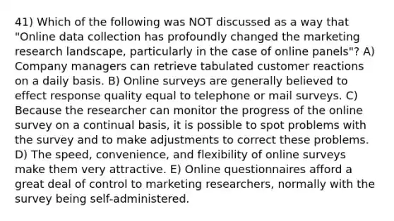 41) Which of the following was NOT discussed as a way that "Online data collection has profoundly changed the marketing research landscape, particularly in the case of online panels"? A) Company managers can retrieve tabulated customer reactions on a daily basis. B) Online surveys are generally believed to effect response quality equal to telephone or mail surveys. C) Because the researcher can monitor the progress of the online survey on a continual basis, it is possible to spot problems with the survey and to make adjustments to correct these problems. D) The speed, convenience, and flexibility of online surveys make them very attractive. E) Online questionnaires afford a great deal of control to marketing researchers, normally with the survey being self-administered.