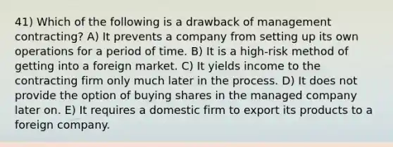 41) Which of the following is a drawback of management contracting? A) It prevents a company from setting up its own operations for a period of time. B) It is a high-risk method of getting into a foreign market. C) It yields income to the contracting firm only much later in the process. D) It does not provide the option of buying shares in the managed company later on. E) It requires a domestic firm to export its products to a foreign company.