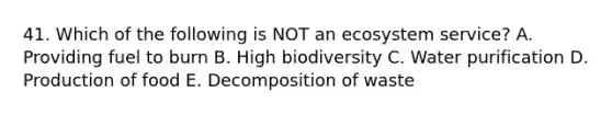 41. Which of the following is NOT an ecosystem service? A. Providing fuel to burn B. High biodiversity C. Water purification D. Production of food E. Decomposition of waste