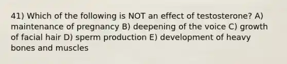 41) Which of the following is NOT an effect of testosterone? A) maintenance of pregnancy B) deepening of the voice C) growth of facial hair D) sperm production E) development of heavy bones and muscles