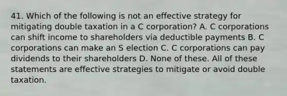 41. Which of the following is not an effective strategy for mitigating double taxation in a C corporation? A. C corporations can shift income to shareholders via deductible payments B. C corporations can make an S election C. C corporations can pay dividends to their shareholders D. None of these. All of these statements are effective strategies to mitigate or avoid double taxation.