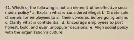 41. Which of the following is not an element of an effective social media policy? a. Explain what is considered illegal. b. Create safe channels for employees to air their concerns before going online. c. Clarify what is confidential. d. Encourage employees to post honest, bold, and even unpopular decisions. e. Align social policy with the organization's culture.