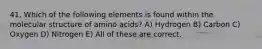 41. Which of the following elements is found within the molecular structure of amino acids? A) Hydrogen B) Carbon C) Oxygen D) Nitrogen E) All of these are correct.