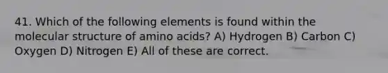 41. Which of the following elements is found within the molecular structure of amino acids? A) Hydrogen B) Carbon C) Oxygen D) Nitrogen E) All of these are correct.