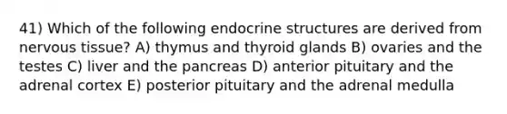 41) Which of the following endocrine structures are derived from <a href='https://www.questionai.com/knowledge/kqA5Ws88nP-nervous-tissue' class='anchor-knowledge'>nervous tissue</a>? A) thymus and thyroid glands B) ovaries and the testes C) liver and <a href='https://www.questionai.com/knowledge/kITHRba4Cd-the-pancreas' class='anchor-knowledge'>the pancreas</a> D) anterior pituitary and the adrenal cortex E) posterior pituitary and the adrenal medulla