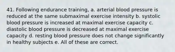 41. Following endurance training, a. arterial blood pressure is reduced at the same submaximal exercise intensity b. systolic blood pressure is increased at maximal exercise capacity c. diastolic blood pressure is decreased at maximal exercise capacity d. resting blood pressure does not change significantly in healthy subjects e. All of these are correct.