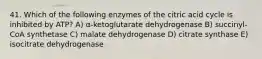 41. Which of the following enzymes of the citric acid cycle is inhibited by ATP? A) α-ketoglutarate dehydrogenase B) succinyl-CoA synthetase C) malate dehydrogenase D) citrate synthase E) isocitrate dehydrogenase