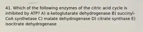 41. Which of the following enzymes of the citric acid cycle is inhibited by ATP? A) α-ketoglutarate dehydrogenase B) succinyl-CoA synthetase C) malate dehydrogenase D) citrate synthase E) isocitrate dehydrogenase