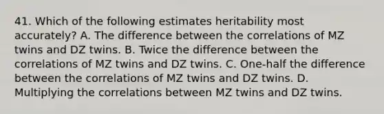 41. Which of the following estimates heritability most accurately? A. The difference between the correlations of MZ twins and DZ twins. B. Twice the difference between the correlations of MZ twins and DZ twins. C. One-half the difference between the correlations of MZ twins and DZ twins. D. Multiplying the correlations between MZ twins and DZ twins.