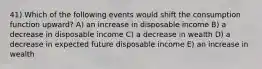 41) Which of the following events would shift the consumption function upward? A) an increase in disposable income B) a decrease in disposable income C) a decrease in wealth D) a decrease in expected future disposable income E) an increase in wealth